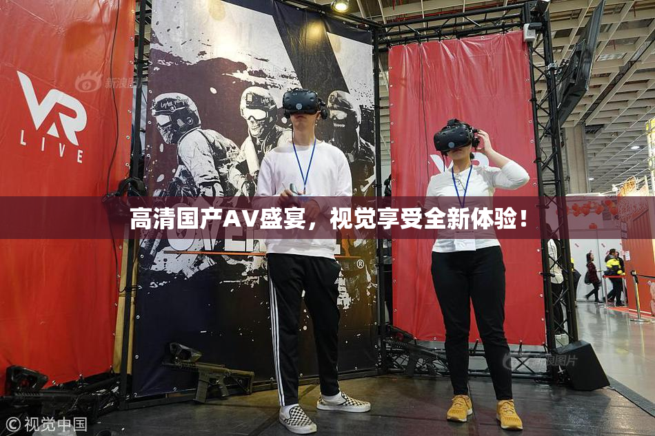 高清国产AV盛宴，视觉享受全新体验！