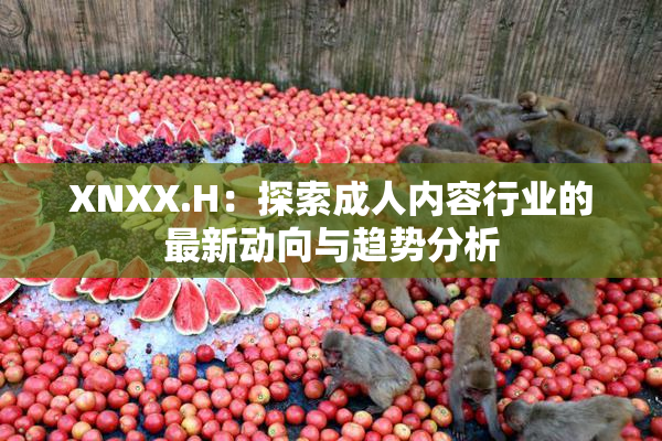 XNXX.H：探索成人内容行业的最新动向与趋势分析