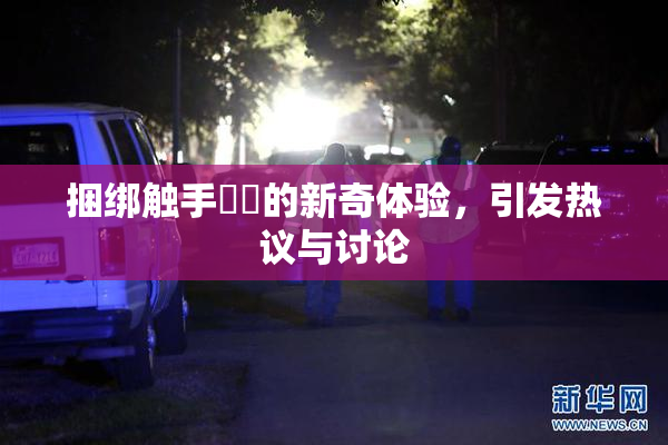 捆绑触手❌‌的新奇体验，引发热议与讨论