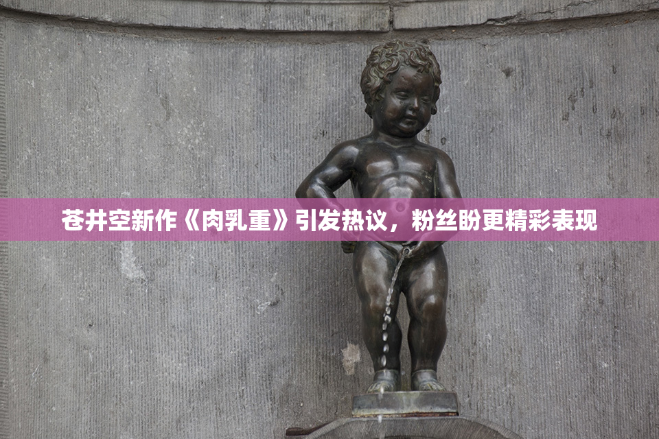 苍井空新作《肉乳重》引发热议，粉丝盼更精彩表现