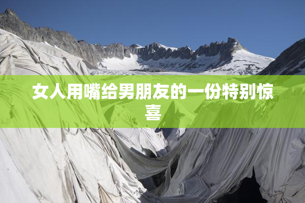 女人用嘴给男朋友的一份特别惊喜