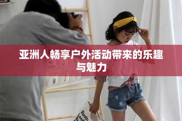亚洲人畅享户外活动带来的乐趣与魅力