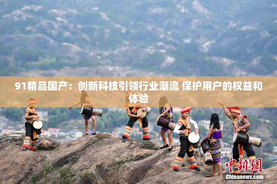 91精品国产：创新科技引领行业潮流 保护用户的权益和体验