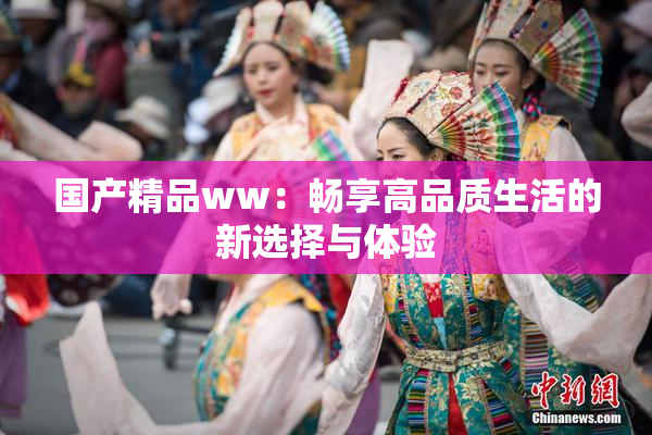 国产精品ww：畅享高品质生活的新选择与体验