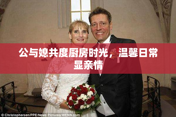 公与媳共度厨房时光，温馨日常显亲情