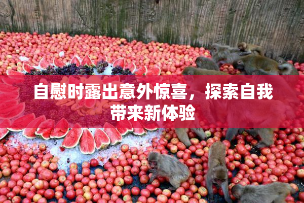 自慰时露出意外惊喜，探索自我带来新体验