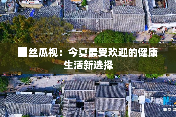 ▉丝瓜视：今夏最受欢迎的健康生活新选择