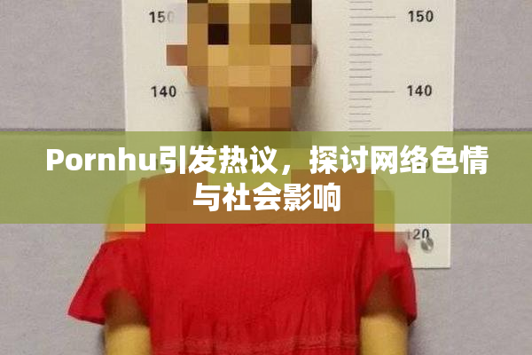 Pornhu引发热议，探讨网络色情与社会影响