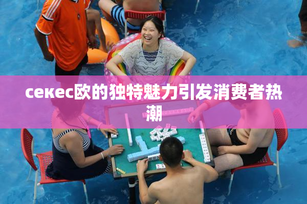 ceкес欧的独特魅力引发消费者热潮