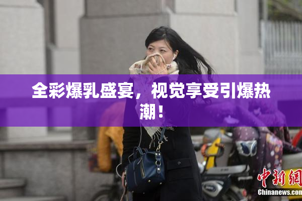 全彩爆乳盛宴，视觉享受引爆热潮！