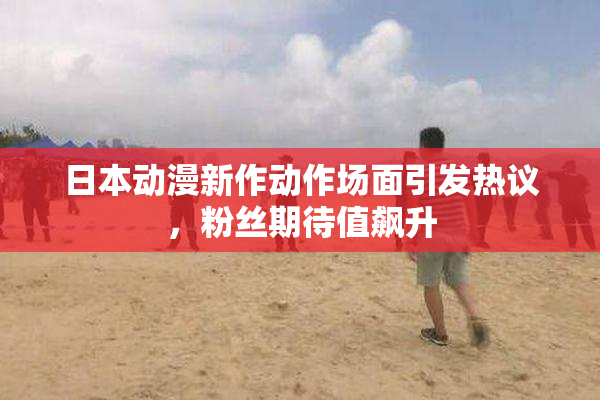 日本动漫新作动作场面引发热议，粉丝期待值飙升