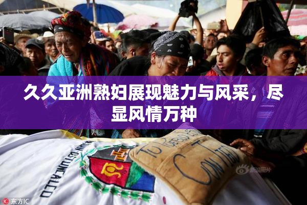 久久亚洲熟妇展现魅力与风采，尽显风情万种
