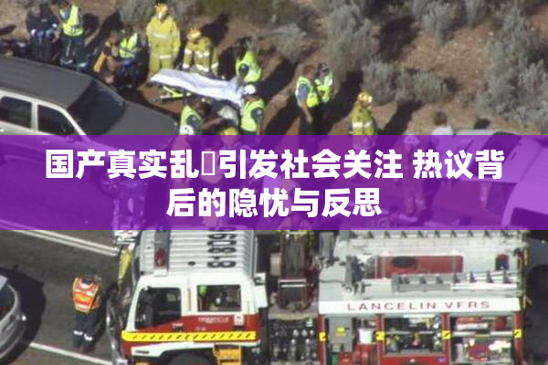 国产真实乱婬引发社会关注 热议背后的隐忧与反思