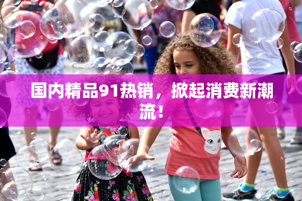 国内精品91热销，掀起消费新潮流！