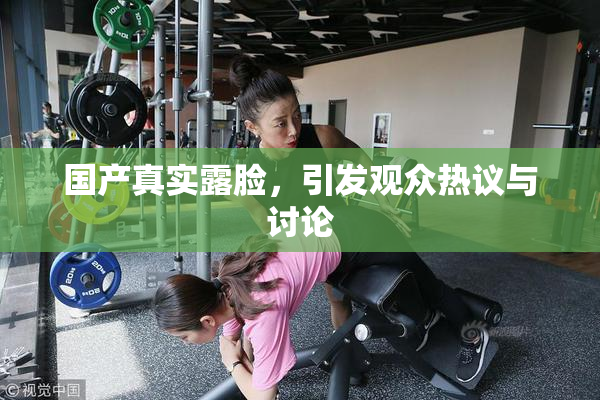 国产真实露脸，引发观众热议与讨论