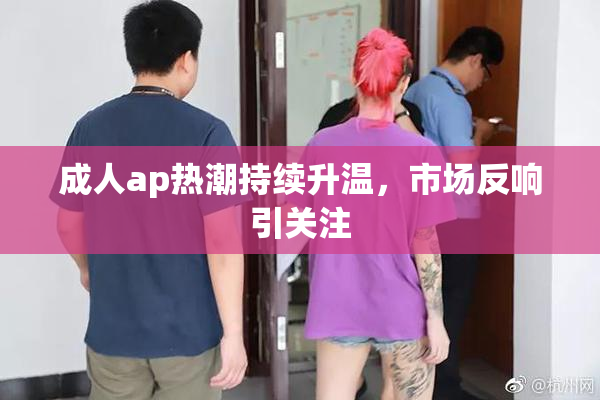 成人ap热潮持续升温，市场反响引关注