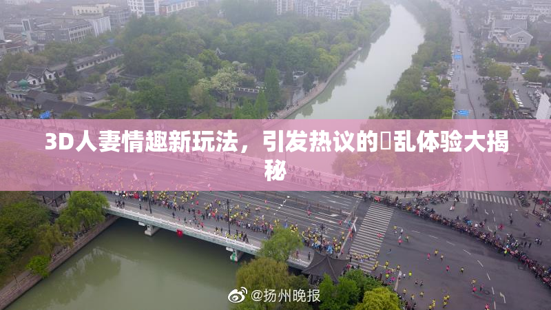 3D人妻情趣新玩法，引发热议的婬乱体验大揭秘