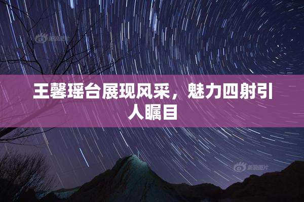 王馨瑶台展现风采，魅力四射引人瞩目