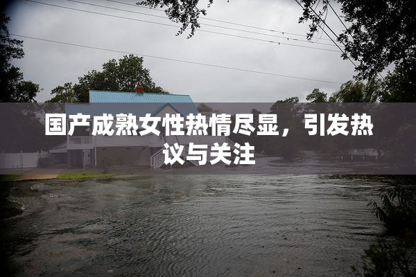 国产成熟女性热情尽显，引发热议与关注