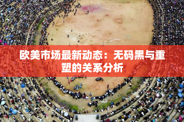 欧美市场最新动态：无码黑与重塑的关系分析