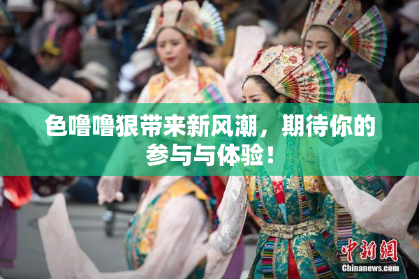 色噜噜狠带来新风潮，期待你的参与与体验！