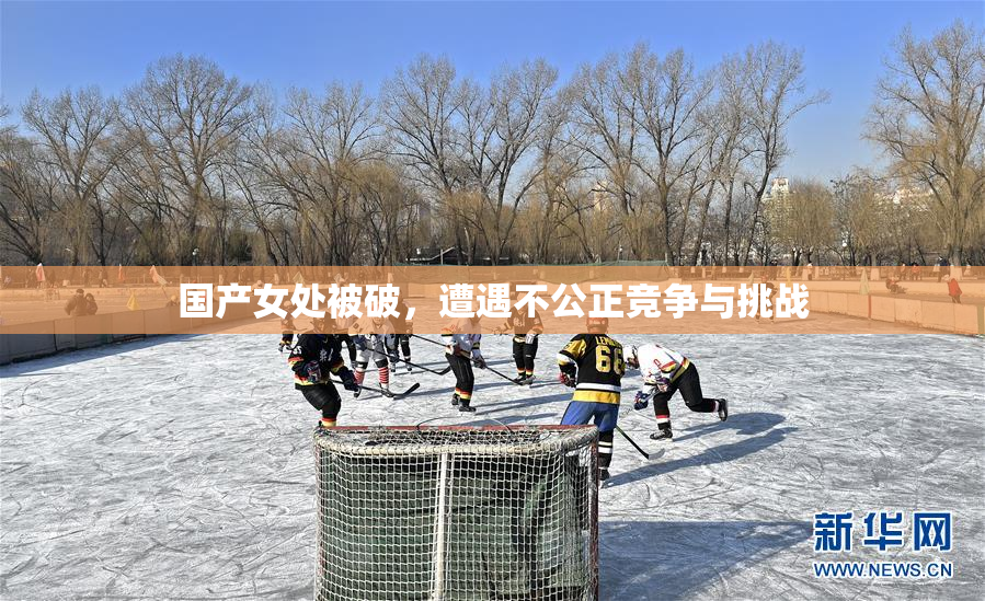 国产女处被破，遭遇不公正竞争与挑战