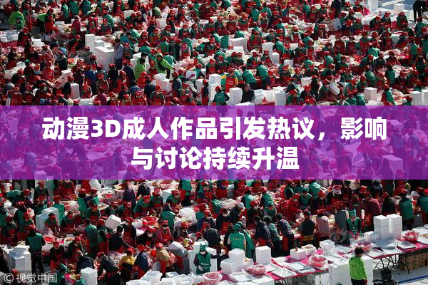 动漫3D成人作品引发热议，影响与讨论持续升温