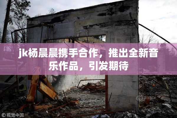 jk杨晨晨携手合作，推出全新音乐作品，引发期待