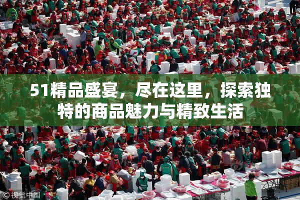 51精品盛宴，尽在这里，探索独特的商品魅力与精致生活
