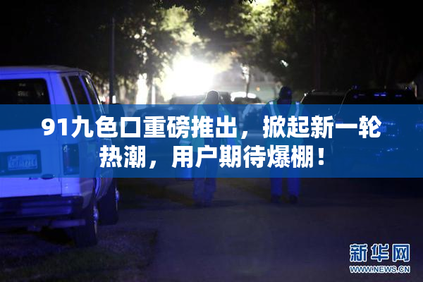 91九色口重磅推出，掀起新一轮热潮，用户期待爆棚！