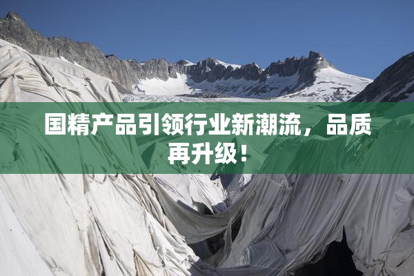 国精产品引领行业新潮流，品质再升级！