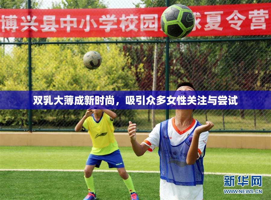 双乳大薄成新时尚，吸引众多女性关注与尝试