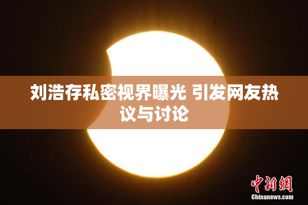 刘浩存私密视界曝光 引发网友热议与讨论