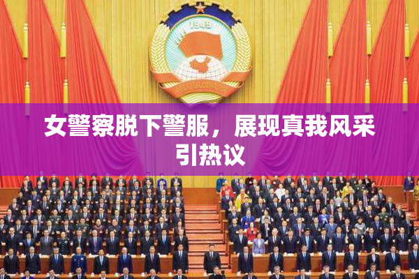 女警察脱下警服，展现真我风采引热议