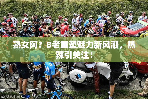 熟女阿？B老重塑魅力新风潮，热辣引关注！