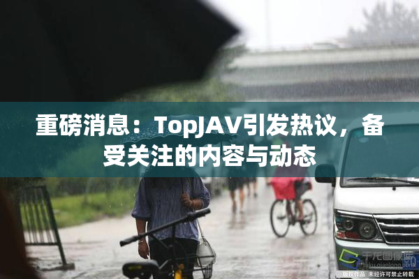 重磅消息：TopJAV引发热议，备受关注的内容与动态