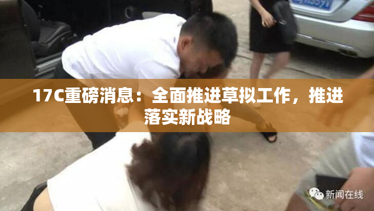 17C重磅消息：全面推进草拟工作，推进落实新战略