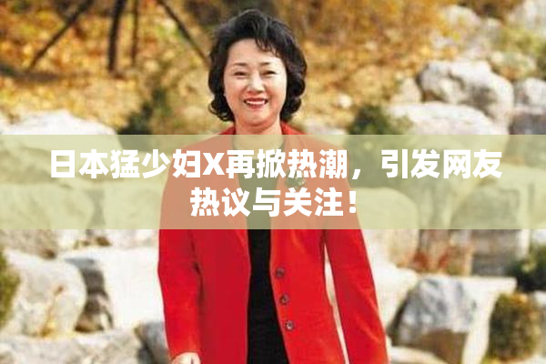 日本猛少妇X再掀热潮，引发网友热议与关注！