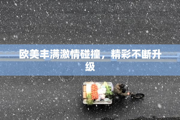欧美丰满激情碰撞，精彩不断升级