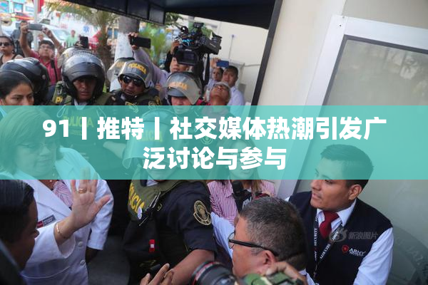 91丨推特丨社交媒体热潮引发广泛讨论与参与