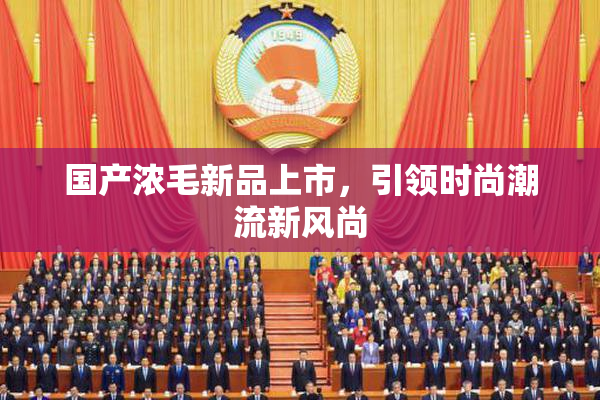 国产浓毛新品上市，引领时尚潮流新风尚