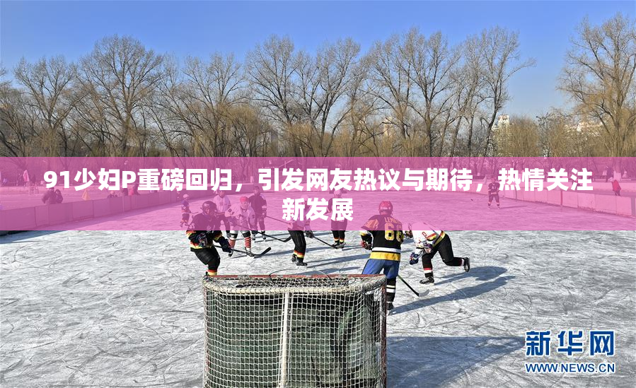 91少妇P重磅回归，引发网友热议与期待，热情关注新发展