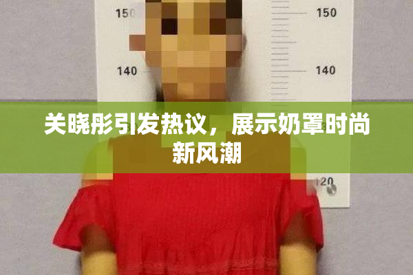 关晓彤引发热议，展示奶罩时尚新风潮