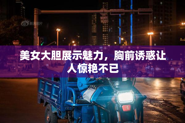 美女大胆展示魅力，胸前诱惑让人惊艳不已