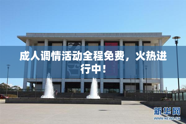 成人调情活动全程免费，火热进行中！