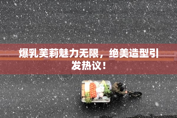 爆乳芙莉魅力无限，绝美造型引发热议！