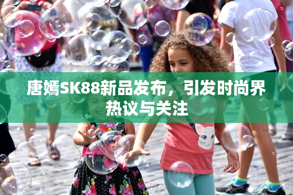 唐嫣SK88新品发布，引发时尚界热议与关注