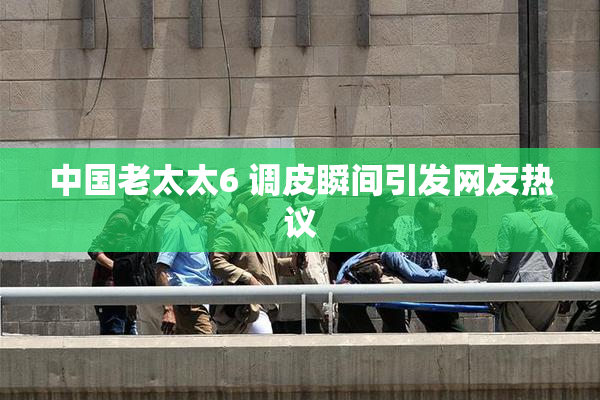 中国老太太6 调皮瞬间引发网友热议