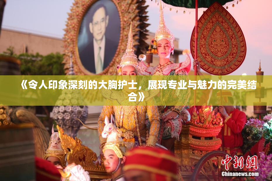 《令人印象深刻的大胸护士，展现专业与魅力的完美结合》