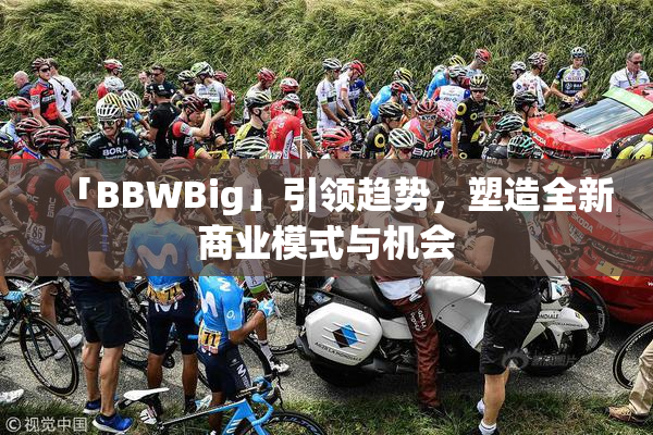 「BBWBig」引领趋势，塑造全新商业模式与机会